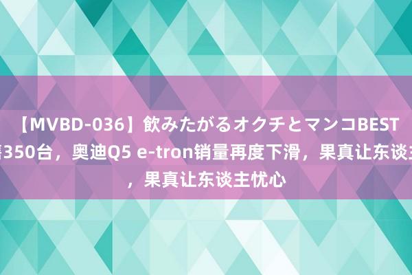 【MVBD-036】飲みたがるオクチとマンコBEST 6月售350台，奥迪Q5 e-tron销量再度下滑，果真让东谈主忧心