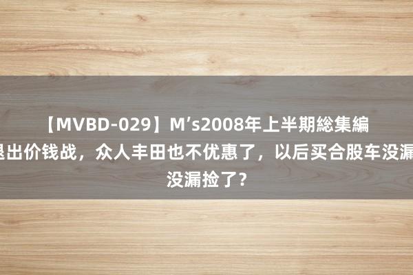 【MVBD-029】M’s2008年上半期総集編 BBA退出价钱战，众人丰田也不优惠了，以后买合股车没漏捡了？