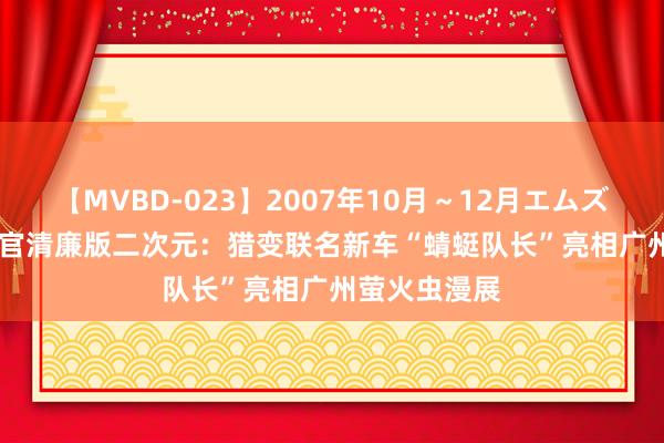 【MVBD-023】2007年10月～12月エムズBEST4時間 官清廉版二次元：猎变联名新车“蜻蜓队长”亮相广州萤火虫漫展