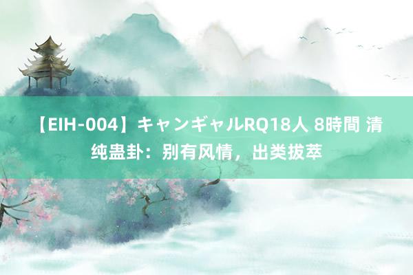 【EIH-004】キャンギャルRQ18人 8時間 清纯蛊卦：别有风情，出类拔萃