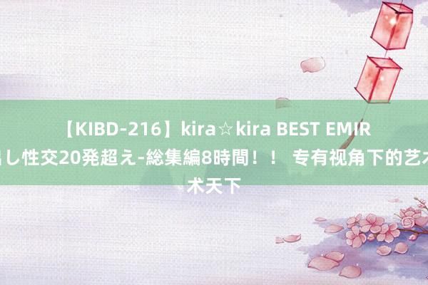 【KIBD-216】kira☆kira BEST EMIRI-中出し性交20発超え-総集編8時間！！ 专有视角下的艺术天下