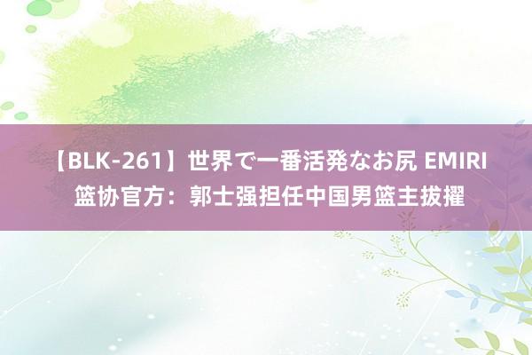 【BLK-261】世界で一番活発なお尻 EMIRI 篮协官方：郭士强担任中国男篮主拔擢