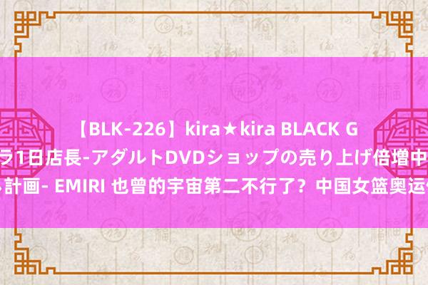 【BLK-226】kira★kira BLACK GAL 黒ギャル露出セクハラ1日店長-アダルトDVDショップの売り上げ倍増中出し計画- EMIRI 也曾的宇宙第二不行了？中国女篮奥运倒计时，姚明该垂头作念件事