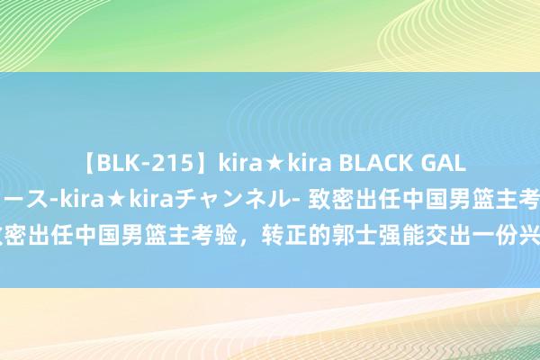 【BLK-215】kira★kira BLACK GAL 黒ギャル・EMIRIプロデュース-kira★kiraチャンネル- 致密出任中国男篮主考验，转正的郭士强能交出一份兴盛的答卷吗？