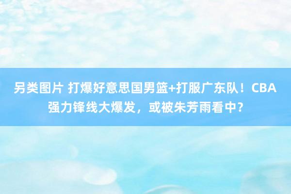 另类图片 打爆好意思国男篮+打服广东队！CBA强力锋线大爆发，或被朱芳雨看中？