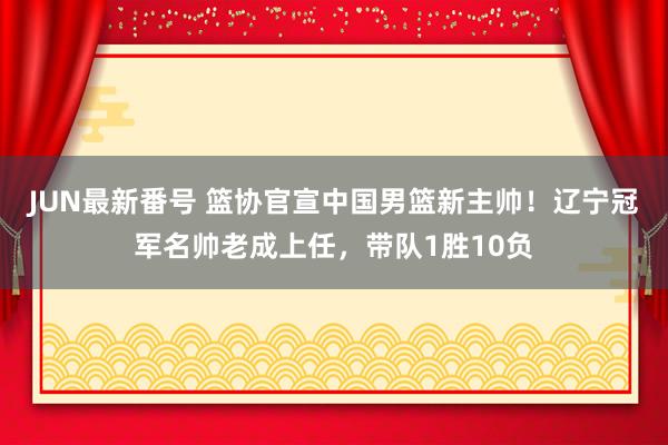 JUN最新番号 篮协官宣中国男篮新主帅！辽宁冠军名帅老成上任，带队1胜10负