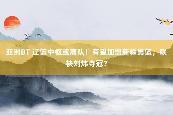 亚洲BT 辽篮中枢或离队！有望加盟新疆男篮，联袂刘炜夺冠？