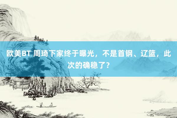 欧美BT 周琦下家终于曝光，不是首钢、辽篮，此次的确稳了？