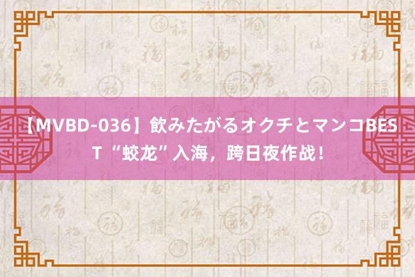 【MVBD-036】飲みたがるオクチとマンコBEST “蛟龙”入海，跨日夜作战！