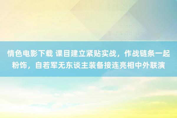 情色电影下载 课目建立紧贴实战，作战链条一起粉饰，自若军无东谈主装备接连亮相中外联演