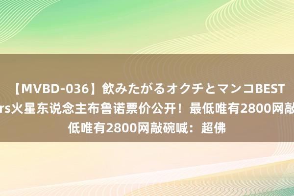 【MVBD-036】飲みたがるオクチとマンコBEST Bruno Mars火星东说念主布鲁诺票价公开！最低唯有2800　网敲碗喊：超佛