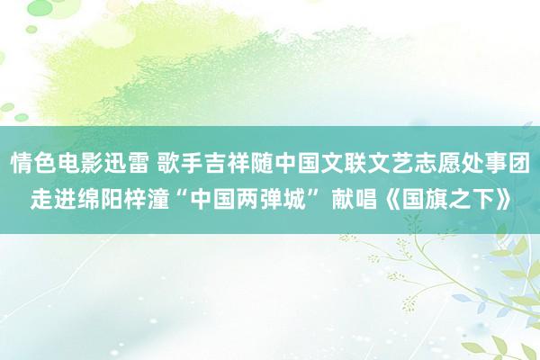 情色电影迅雷 歌手吉祥随中国文联文艺志愿处事团走进绵阳梓潼“中国两弹城” 献唱《国旗之下》