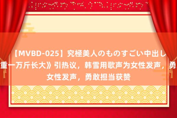 【MVBD-025】究極美人のものすごい中出し4時間 《负重一万斤长大》引热议，韩雪用歌声为女性发声，勇敢担当获赞