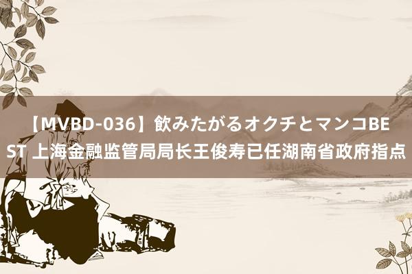 【MVBD-036】飲みたがるオクチとマンコBEST 上海金融监管局局长王俊寿已任湖南省政府指点