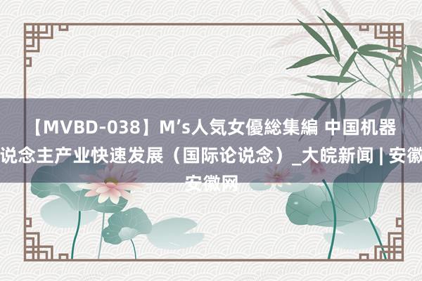 【MVBD-038】M’s人気女優総集編 中国机器东说念主产业快速发展（国际论说念）_大皖新闻 | 安徽网