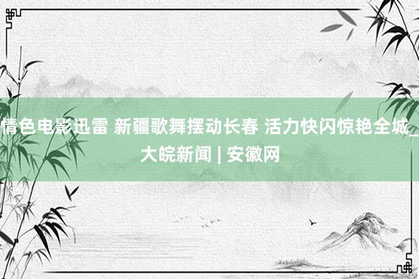 情色电影迅雷 新疆歌舞摆动长春 活力快闪惊艳全城_大皖新闻 | 安徽网