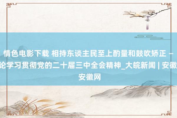 情色电影下载 相持东谈主民至上酌量和鼓吹矫正 ——论学习贯彻党的二十届三中全会精神_大皖新闻 | 安徽网