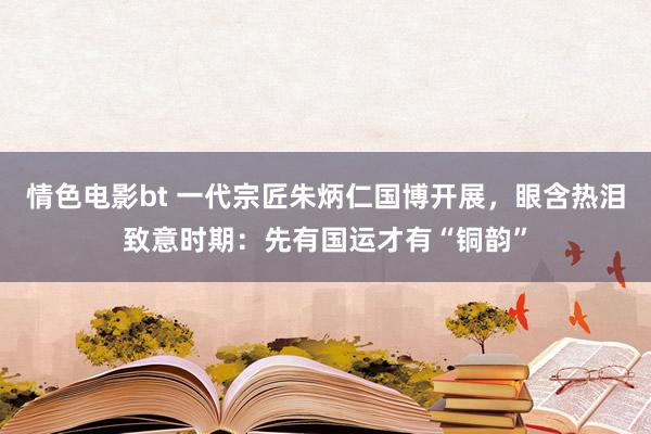 情色电影bt 一代宗匠朱炳仁国博开展，眼含热泪致意时期：先有国运才有“铜韵”