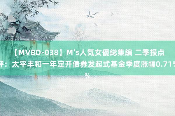 【MVBD-038】M’s人気女優総集編 二季报点评：太平丰和一年定开债券发起式基金季度涨幅0.71%