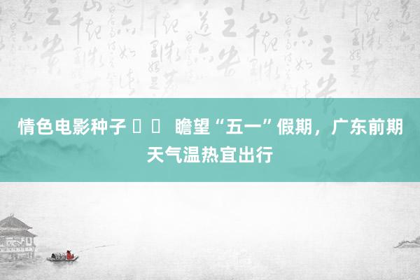 情色电影种子 		 瞻望“五一”假期，广东前期天气温热宜出行