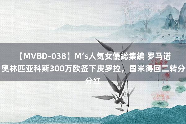 【MVBD-038】M’s人気女優総集編 罗马诺：奥林匹亚科斯300万欧签下皮罗拉，国米得回二转分红