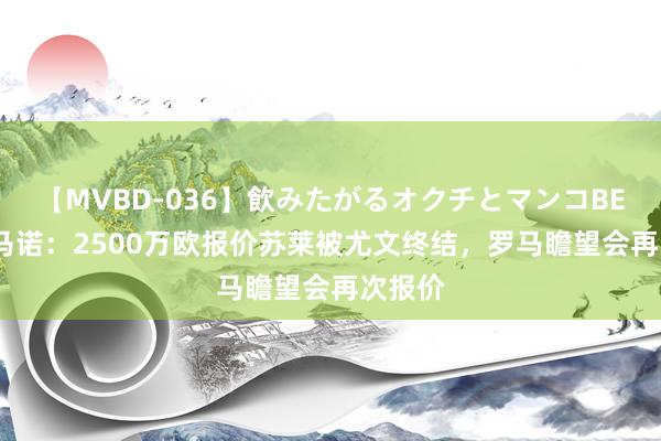 【MVBD-036】飲みたがるオクチとマンコBEST 罗马诺：2500万欧报价苏莱被尤文终结，罗马瞻望会再次报价