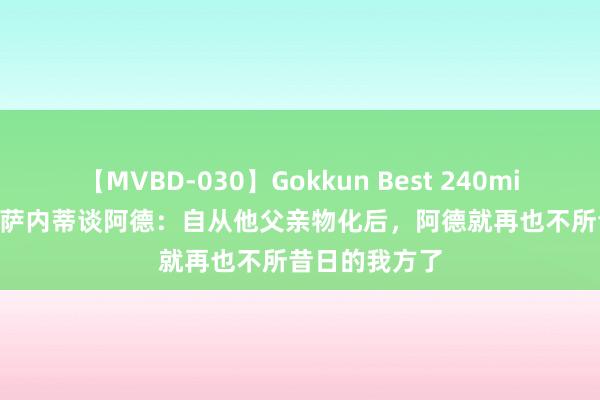 【MVBD-030】Gokkun Best 240min. 総勢12名 萨内蒂谈阿德：自从他父亲物化后，阿德就再也不所昔日的我方了