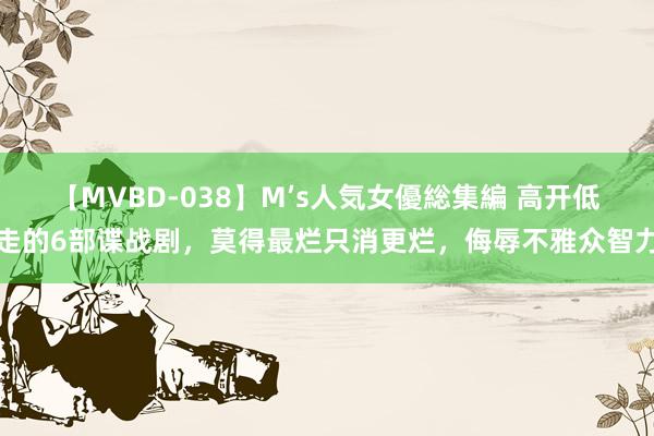 【MVBD-038】M’s人気女優総集編 高开低走的6部谍战剧，莫得最烂只消更烂，侮辱不雅众智力