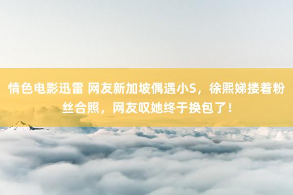 情色电影迅雷 网友新加坡偶遇小S，徐熙娣搂着粉丝合照，网友叹她终于换包了！