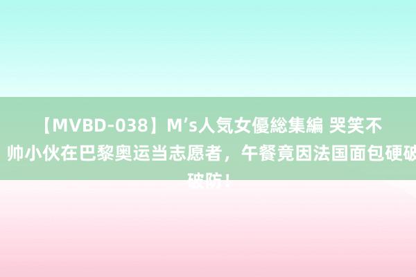 【MVBD-038】M’s人気女優総集編 哭笑不得！帅小伙在巴黎奥运当志愿者，午餐竟因法国面包硬破防！