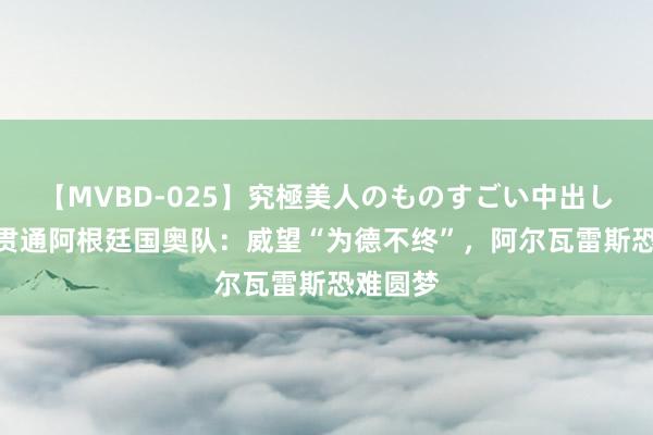 【MVBD-025】究極美人のものすごい中出し4時間 贯通阿根廷国奥队：威望“为德不终”，阿尔瓦雷斯恐难圆梦