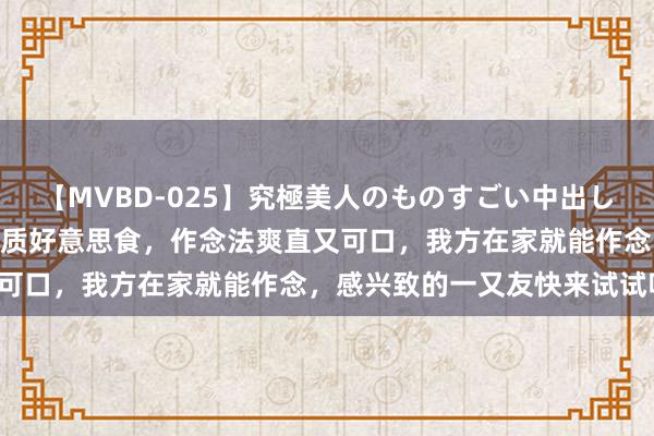 【MVBD-025】究極美人のものすごい中出し4時間 荒谬好的五说念特质好意思食，作念法爽直又可口，我方在家就能作念，感兴致的一又友快来试试吧！