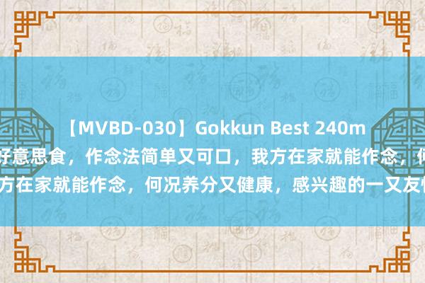 【MVBD-030】Gokkun Best 240min. 総勢12名 保举五谈家常好意思食，作念法简单又可口，我方在家就能作念，何况养分又健康，感兴趣的一又友快来试试吧！