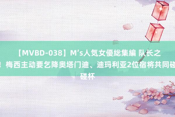 【MVBD-038】M’s人気女優総集編 队长之心！梅西主动要乞降奥塔门迪、迪玛利亚2位宿将共同碰杯