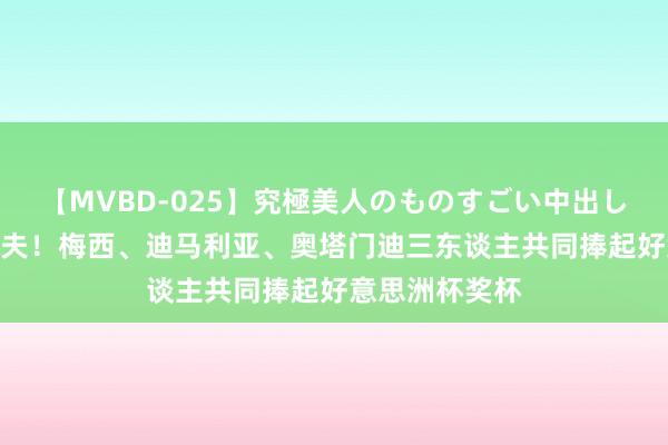 【MVBD-025】究極美人のものすごい中出し4時間 荣耀工夫！梅西、迪马利亚、奥塔门迪三东谈主共同捧起好意思洲杯奖杯