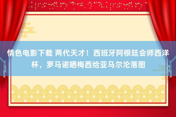 情色电影下载 两代天才！西班牙阿根廷会师西洋杯，罗马诺晒梅西给亚马尔沦落图