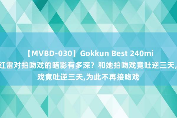 【MVBD-030】Gokkun Best 240min. 総勢12名 孙红雷对拍吻戏的暗影有多深？和她拍吻戏竟吐逆三天，为此不再接吻戏