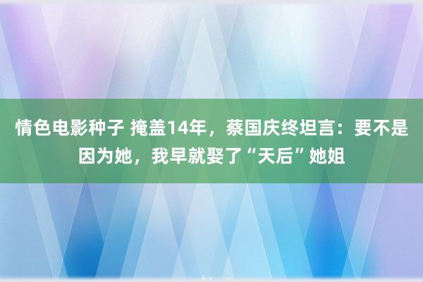 情色电影种子 掩盖14年，蔡国庆终坦言：要不是因为她，我早就娶了“天后”她姐