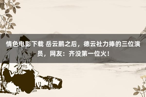 情色电影下载 岳云鹏之后，德云社力捧的三位演员，网友：齐没第一位火！