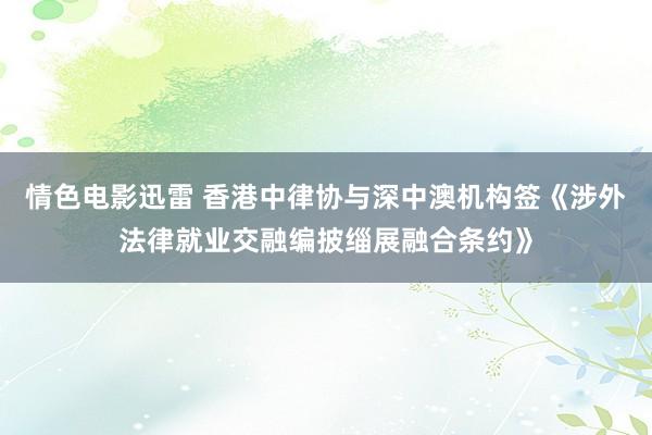 情色电影迅雷 香港中律协与深中澳机构签《涉外法律就业交融编披缁展融合条约》