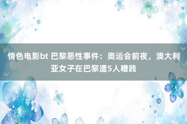 情色电影bt 巴黎恶性事件：奥运会前夜，澳大利亚女子在巴黎遭5人糟践