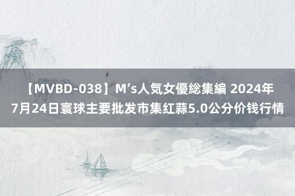 【MVBD-038】M’s人気女優総集編 2024年7月24日寰球主要批发市集红蒜5.0公分价钱行情