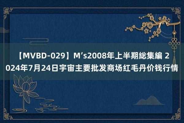 【MVBD-029】M’s2008年上半期総集編 2024年7月24日宇宙主要批发商场红毛丹价钱行情