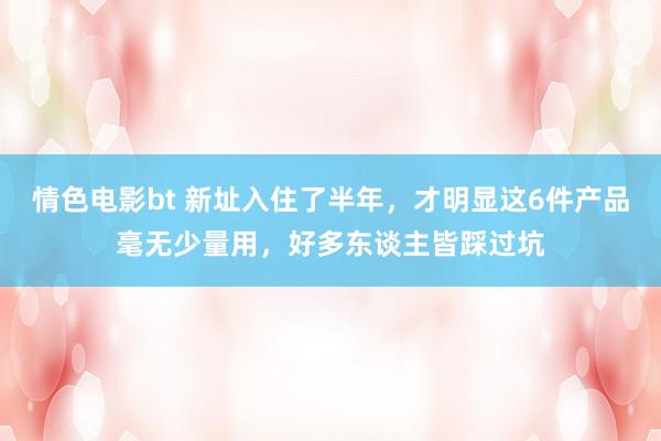 情色电影bt 新址入住了半年，才明显这6件产品毫无少量用，好多东谈主皆踩过坑