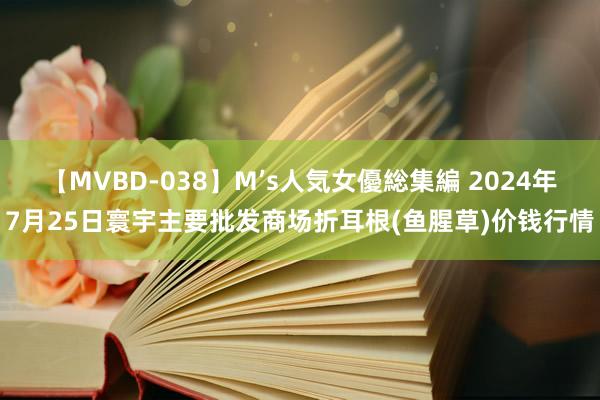 【MVBD-038】M’s人気女優総集編 2024年7月25日寰宇主要批发商场折耳根(鱼腥草)价钱行情