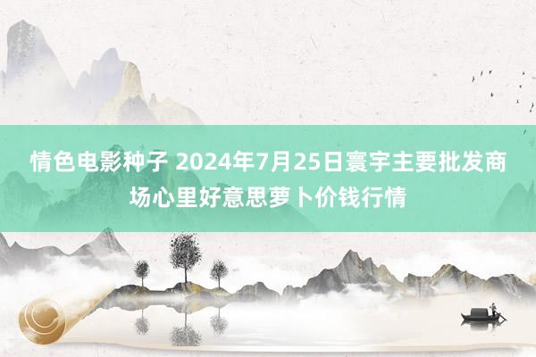 情色电影种子 2024年7月25日寰宇主要批发商场心里好意思萝卜价钱行情