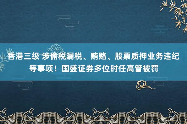 香港三级 涉偷税漏税、贿赂、股票质押业务违纪等事项！国盛证券多位时任高管被罚