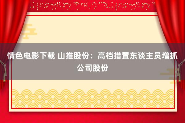 情色电影下载 山推股份：高档措置东谈主员增抓公司股份