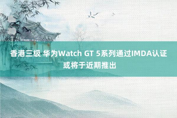 香港三级 华为Watch GT 5系列通过IMDA认证 或将于近期推出