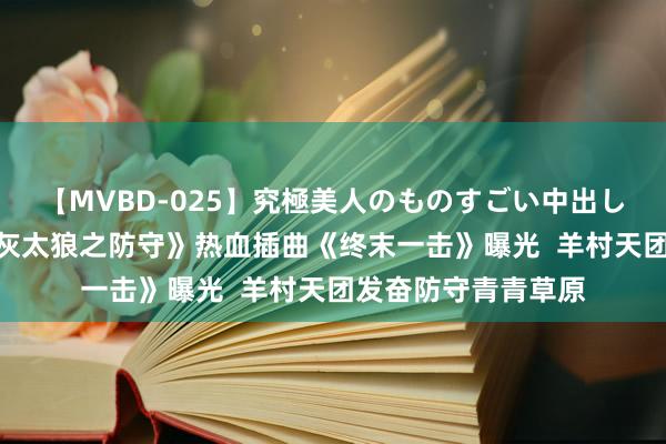 【MVBD-025】究極美人のものすごい中出し4時間 《喜羊羊与灰太狼之防守》热血插曲《终末一击》曝光  羊村天团发奋防守青青草原